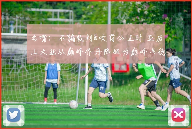 名嘴：不骗裁判&吹罚公正时 亚历山大就从巅峰乔丹降级为巅峰韦德