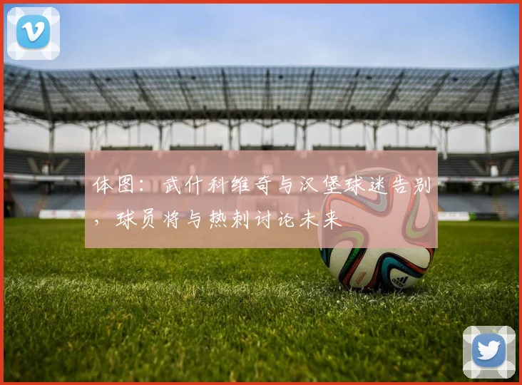 体图：武什科维奇与汉堡球迷告别，球员将与热刺讨论未来