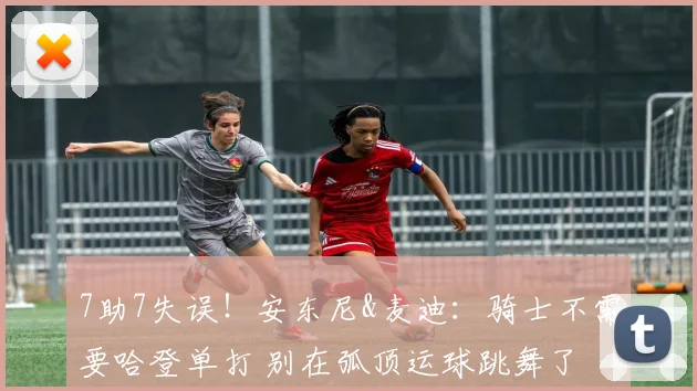 7助7失误！安东尼&麦迪：骑士不需要哈登单打 别在弧顶运球跳舞了