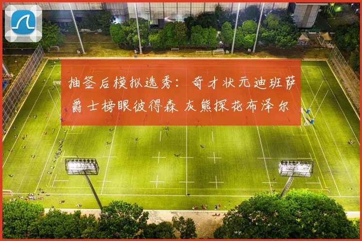 抽签后模拟选秀：奇才状元迪班萨 爵士榜眼彼得森 灰熊探花布泽尔