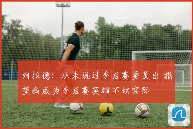 利拉德：从未说过季后赛要复出 指望我成为季后赛英雄不切实际
