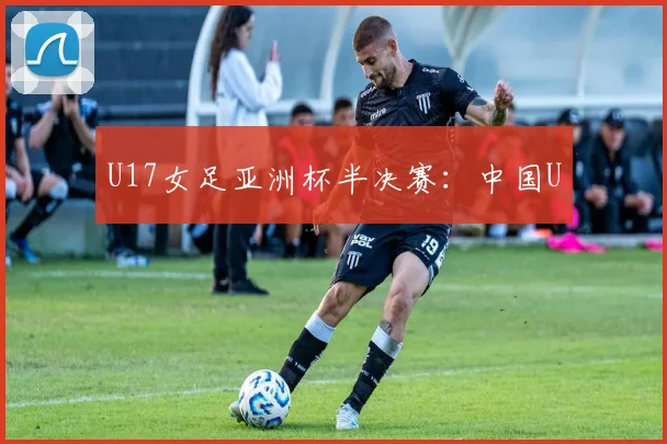 U17女足亚洲杯半决赛：中国U