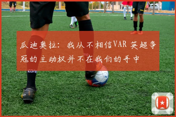 瓜迪奥拉：我从不相信VAR 英超争冠的主动权并不在我们的手中