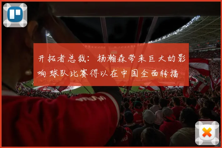 开拓者总裁：杨瀚森带来巨大的影响 球队比赛得以在中国全面转播