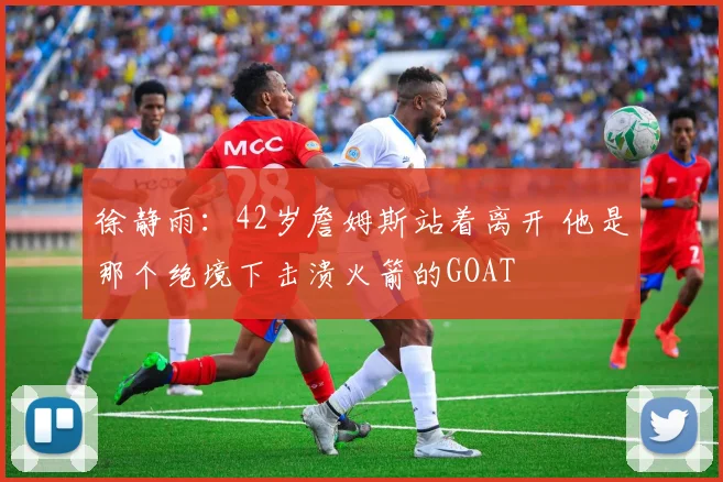 徐静雨：42岁詹姆斯站着离开 他是那个绝境下击溃火箭的GOAT