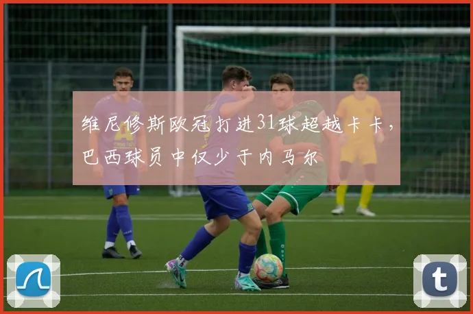 维尼修斯欧冠打进31球超越卡卡，巴西球员中仅少于内马尔
