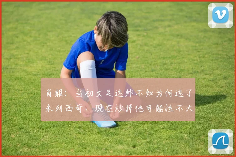 肖赧：当初女足选帅不知为何选了米利西奇，现在炒掉他可能性不大
