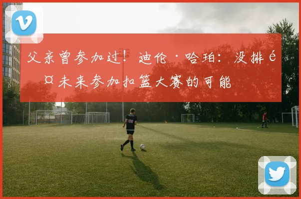 父亲曾参加过！迪伦·哈珀：没排除未来参加扣篮大赛的可能