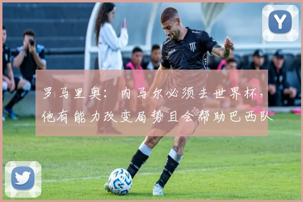 罗马里奥：内马尔必须去世界杯，他有能力改变局势且会帮助巴西队
