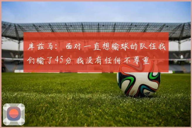 库兹马：面对一直想输球的队伍我们输了45分 我没有任何不尊重