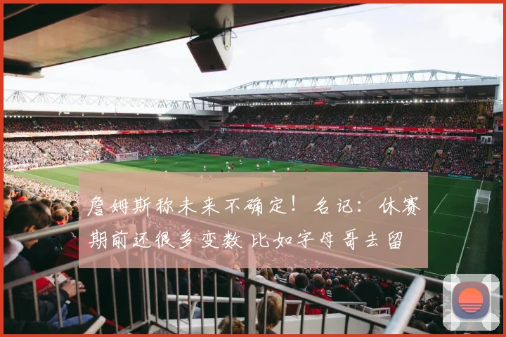 詹姆斯称未来不确定！名记：休赛期前还很多变数 比如字母哥去留