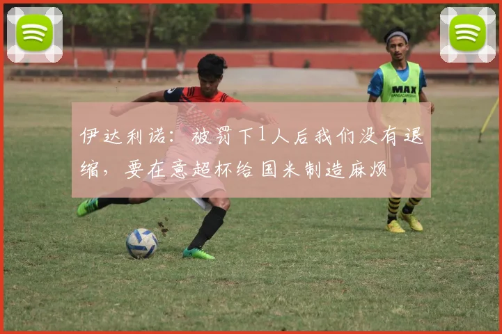 伊达利诺：被罚下1人后我们没有退缩，要在意超杯给国米制造麻烦